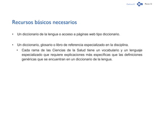 Capítulo 0 Página 12
Recursos básicos necesarios
•	 Un diccionario de la lengua o acceso a páginas web tipo diccionario.
•	 Un diccionario, glosario o libro de referencia especializado en la disciplina.
•	 Cada rama de las Ciencias de la Salud tiene un vocabulario y un lenguaje
especializado que requiere explicaciones más específicas que las definiciones
genéricas que se encuentran en un diccionario de la lengua.
 
