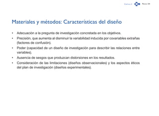 Capítulo 2 Página 134
Materiales y métodos: Características del diseño
•	 Adecuación a la pregunta de investigación concretada en los objetivos.
•	 Precisión, que aumenta al disminuir la variabilidad inducida por covariables extrañas
(factores de confusión).
•	 Poder (capacidad de un diseño de investigación para describir las relaciones entre
variables).
•	 Ausencia de sesgos que produzcan distorsiones en los resultados.
•	 Consideración de las limitaciones (diseños observacionales) y los aspectos éticos
del plan de investigación (diseños experimentales).
 
