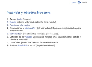 Capítulo 2 Página 135
Materiales y métodos: Estructura
1.	 Tipo de diseño (estudio).
2.	 Sujetos incluidos (criterios de selección de la muestra).
3.	 Fuentes de información.
4.	 Descripción de la intervención y definición del punto final de la investigación (estudios
experimentales).
5.	 Instrumentos y procedimientos de medida (cuestionarios).
6.	 Definición de las variables y covariables incluidas en el estudio (factor de estudio y
criterio de evaluación).
7.	 Limitaciones y consideraciones éticas de la investigación.
8.	 Pruebas estadísticas a utilizar (programa estadístico).
 
