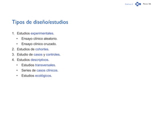 Capítulo 2 Página 136
Tipos de diseño/estudios
1.	 Estudios experimentales.
•	 Ensayo clínico aleatorio.
•	 Ensayo clínico cruzado.
2.	 Estudios de cohortes.
3.	 Estudio de casos y controles.
4.	 Estudios descriptivos.
•	 Estudios transversales.
•	 Series de casos clínicos.
•	 Estudios ecológicos.
 