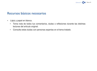 Capítulo 0 Página 14
Recursos básicos necesarios
•	 Lápiz y papel en blanco.
•	 Toma nota de todos tus comentarios, dudas o reflexiones durante las distintas
lecturas del artículo original.
•	 Consulta estas dudas con personas expertas en el tema tratado.
 