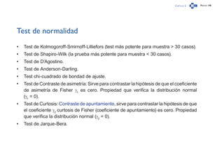 Capítulo 2 Página 148
Test de normalidad
•	 Test de Kolmogoroff-Smirnoff-Lilliefors (test más potente para muestra > 30 casos).
•	 Test de Shapiro-Wilk (la prueba más potente para muestra < 30 casos).
•	 Test de D’Agostino.
•	 Test de Anderson-Darling.
•	 Test chi-cuadrado de bondad de ajuste.
•	 Test de Contraste de asimetría: Sirve para contrastar la hipótesis de que el coeficiente
de asimetría de Fisher g1
es cero. Propiedad que verifica la distribución normal
(g1
= 0).
•	 Test de Curtosis: Contraste de apuntamiento, sirve para contrastar la hipótesis de que
el coeficiente g2
curtosis de Fisher (coeficiente de apuntamiento) es cero. Propiedad
que verifica la distribución normal (g2
= 0).
•	 Test de Jarque-Bera.
 
