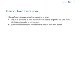 Capítulo 0 Página 15
Recursos básicos necesarios
•	 Compañeros u otras personas interesadas en el tema.
•	 Discutir o explicarle a otros la lectura del artículo asignados es una buena
estrategia para ayudar la comprensión.
•	 Es recomendable exponer públicamente el artículo leído a los demás.
 