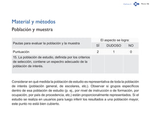 Capítulo 2 Página 156
Material y métodos
Población y muestra
Pautas para evaluar la población y la muestra
El aspecto se logra:
SÍ DUDOSO NO
Puntuación 2 1 0
15. La población de estudio, definida por los criterios
de selección, contiene un espectro adecuado de la
población de interés.
Considerar en qué medida la población de estudio es representativa de toda la población
de interés (población general, de escolares, etc.). Observar si grupos específicos
dentro de esa población de estudio (p. ej., por nivel de instrucción o de formación, por
ocupación, por país de procedencia, etc.) están proporcionalmente representados. Si el
estudio se realiza en usuarios para luego inferir los resultados a una población mayor,
este punto no está bien cubierto.
 