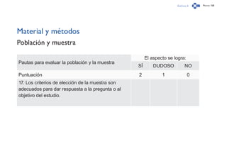 Capítulo 2 Página 158
Material y métodos
Población y muestra
Pautas para evaluar la población y la muestra
El aspecto se logra:
SÍ DUDOSO NO
Puntuación 2 1 0
17. Los criterios de elección de la muestra son
adecuados para dar respuesta a la pregunta o al
objetivo del estudio.
 
