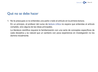 Capítulo 0 Página 16
Qué no se debe hacer
1.	 No te preocupes si no entiendes una parte o todo el artículo en la primera lectura.
En un principio, el profesor del curso de lectura crítica no espera que entiendas el artículo
completo, sino alguna de las ideas principales.
La literatura científica requiere la familiarización con una serie de conceptos específicos de
cada disciplina y es natural que un sanitario con poca experiencia en investigación no los
domine inicialmente.
 
