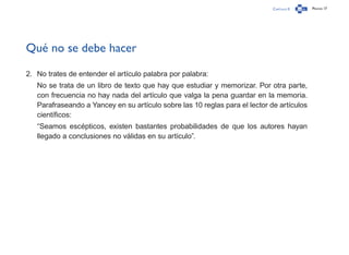 Capítulo 0 Página 17
Qué no se debe hacer
2.	 No trates de entender el artículo palabra por palabra:
No se trata de un libro de texto que hay que estudiar y memorizar. Por otra parte,
con frecuencia no hay nada del artículo que valga la pena guardar en la memoria.
Parafraseando a Yancey en su artículo sobre las 10 reglas para el lector de artículos
científicos:
“Seamos escépticos, existen bastantes probabilidades de que los autores hayan
llegado a conclusiones no válidas en su artículo”.
 
