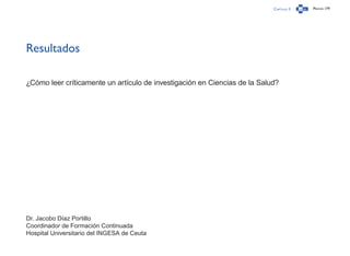 Capítulo 3 Página 179
Resultados
¿Cómo leer críticamente un artículo de investigación en Ciencias de la Salud?
Dr. Jacobo Díaz Portillo
Coordinador de Formación Continuada
Hospital Universitario del INGESA de Ceuta
 