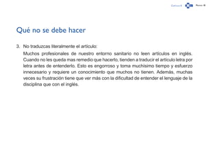 Capítulo 0 Página 18
Qué no se debe hacer
3.	 No traduzcas literalmente el artículo:
Muchos profesionales de nuestro entorno sanitario no leen artículos en inglés.
Cuando no les queda mas remedio que hacerlo, tienden a traducir el artículo letra por
letra antes de entenderlo. Esto es engorroso y toma muchísimo tiempo y esfuerzo
innecesario y requiere un conocimiento que muchos no tienen. Además, muchas
veces su frustración tiene que ver más con la dificultad de entender el lenguaje de la
disciplina que con el inglés.
 