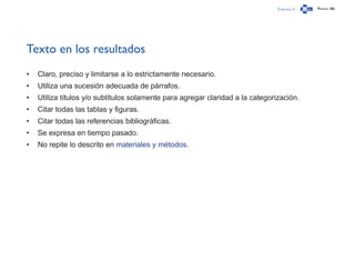 Capítulo 3 Página 186
Texto en los resultados
•	 Claro, preciso y limitarse a lo estrictamente necesario.
•	 Utiliza una sucesión adecuada de párrafos.
•	 Utiliza títulos y/o subtítulos solamente para agregar claridad a la categorización.
•	 Citar todas las tablas y figuras.
•	 Citar todas las referencias bibliográficas.
•	 Se expresa en tiempo pasado.
•	 No repite lo descrito en materiales y métodos.
 