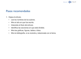 Capítulo 0 Página 19
Pasos recomendados
1.	 Hojea el artículo.
•	 Lee los nombres de los autores.
•	 Mira el año en que fue escrito.
•	 Interpreta el título del artículo.
•	 Identifica las secciones en que está dividido.
•	 Mira las gráficas, figuras, tablas o fotos.
•	 Mira la bibliografía, si es reciente y relacionada con el tema.
 