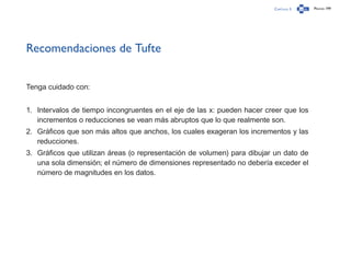 Capítulo 3 Página 199
Recomendaciones de Tufte
Tenga cuidado con:
1.	 Intervalos de tiempo incongruentes en el eje de las x: pueden hacer creer que los
incrementos o reducciones se vean más abruptos que lo que realmente son.
2.	 Gráficos que son más altos que anchos, los cuales exageran los incrementos y las
reducciones.
3.	 Gráficos que utilizan áreas (o representación de volumen) para dibujar un dato de
una sola dimensión; el número de dimensiones representado no debería exceder el
número de magnitudes en los datos.
 