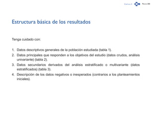 Capítulo 3 Página 200
Estructura básica de los resultados
Tenga cuidado con:
1.	 Datos descriptivos generales de la población estudiada (tabla 1).
2.	 Datos principales que responden a los objetivos del estudio (datos crudos, análisis
univariante) (tabla 2).
3.	 Datos secundarios derivados del análisis estratificado o multivariante (datos
estratificados) (tabla 3).
4.	 Descripción de los datos negativos o inesperados (contrarios a los planteamientos
iniciales).
 