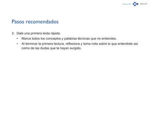 Capítulo 0 Página 21
Pasos recomendados
3.	 Dale una primera leída rápida.
•	 Marca todos los conceptos y palabras técnicas que no entiendes.
•	 Al terminar la primera lectura, reflexiona y toma nota sobre lo que entendiste así
como de las dudas que te hayan surgido.
 
