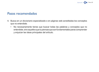 Capítulo 0 Página 22
Pasos recomendados
4.	 Busca en un diccionario especializado o en páginas web acreditadas los conceptos
que no entendiste.
•	 No necesariamente tienes que buscar todas las palabras y conceptos que no
entendiste,sinoaquellosquetupiensasquesonfundamentalesparascomprender
y enjuiciar las ideas principales del artículo.
 