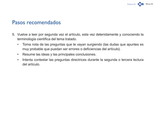 Capítulo 0 Página 23
Pasos recomendados
5.	 Vuelve a leer por segunda vez el artículo, esta vez detenidamente y conociendo la
terminología científica del tema tratado.
•	 Toma nota de las preguntas que te vayan surgiendo (las dudas que apuntes es
muy probable que puedan ser errores o deficiencias del artículo).
•	 Resume las ideas y las principales conclusiones.
•	 Intenta contestar las preguntas directrices durante la segunda o tercera lectura
del artículo.
 
