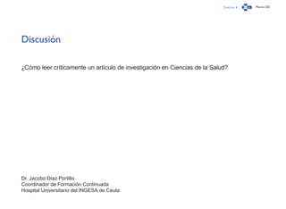 Capítulo 4 Página 232
Discusión
¿Cómo leer críticamente un artículo de investigación en Ciencias de la Salud?
Dr. Jacobo Díaz Portillo
Coordinador de Formación Continuada
Hospital Universitario del INGESA de Ceuta
 
