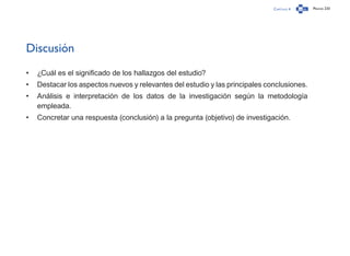 Capítulo 4 Página 233
Discusión
•	 ¿Cuál es el significado de los hallazgos del estudio?
•	 Destacar los aspectos nuevos y relevantes del estudio y las principales conclusiones.
•	 Análisis e interpretación de los datos de la investigación según la metodología
empleada.
•	 Concretar una respuesta (conclusión) a la pregunta (objetivo) de investigación.
 