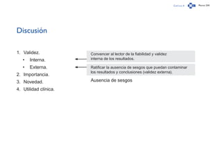 Capítulo 4 Página 234
Discusión
1.	 Validez.
•	 Interna.
•	 Externa.
2.	 Importancia.
3.	 Novedad.
4.	 Utilidad clínica.
Convencer al lector de la fiabilidad y validez
interna de los resultados.
Ratificar la ausencia de sesgos que puedan contaminar
los resultados y conclusiones (validez externa).
Ausencia de sesgos
 