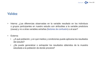 Capítulo 4 Página 235
Validez
•	 Interna: ¿Las diferencias observadas en la variable resultado en los individuos
o grupos participantes en nuestro estudio son atribuibles a la variable predictora
(causa) y no a otras variables extrañas (factores de confusión) o al azar?
•	 Externa:
•	 ¿A qué población, y en qué medios y condiciones puede aplicarse los resultados
del estudio?
•	 ¿Se puede generalizar o extrapolar los resultados obtenidos de la muestra
estudiada a la población de donde proviene?
 