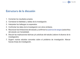Capítulo 4 Página 236
Estructura de la discusión
1.	 Comentar los resultados propios.
2.	 Corroborar la fiabilidad y validez de la investigación.
3.	 Interpretar los hallazgos no esperados.
4.	 Confrontar los datos de la investigación con otros similares.
5.	 Reconocer las limitaciones del estudio y confirmar la ausencia de sesgos (autocrítica
del estudio con honestidad).
6.	 Discutir las implicaciones teóricas y/o prácticas del estudio (valorar el alcance de la
investigación).
7.	 Sugerir nuevos estudios concretos sobre el problema de investigación. Marcar
futuras líneas de investigación.
 