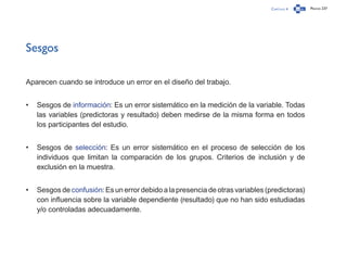 Capítulo 4 Página 237
Sesgos
Aparecen cuando se introduce un error en el diseño del trabajo.
•	 Sesgos de información: Es un error sistemático en la medición de la variable. Todas
las variables (predictoras y resultado) deben medirse de la misma forma en todos
los participantes del estudio.
•	 Sesgos de selección: Es un error sistemático en el proceso de selección de los
individuos que limitan la comparación de los grupos. Criterios de inclusión y de
exclusión en la muestra.
•	 Sesgos de confusión: Es un error debido a la presencia de otras variables (predictoras)
con influencia sobre la variable dependiente (resultado) que no han sido estudiadas
y/o controladas adecuadamente.
 
