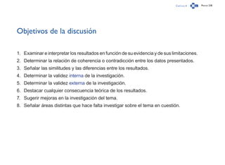 Capítulo 4 Página 238
Objetivos de la discusión
1.	 Examinar e interpretar los resultados en función de su evidencia y de sus limitaciones.
2.	 Determinar la relación de coherencia o contradicción entre los datos presentados.
3.	 Señalar las similitudes y las diferencias entre los resultados.
4.	 Determinar la validez interna de la investigación.
5.	 Determinar la validez externa de la investigación.
6.	 Destacar cualquier consecuencia teórica de los resultados.
7.	 Sugerir mejoras en la investigación del tema.
8.	 Señalar áreas distintas que hace falta investigar sobre el tema en cuestión.
 