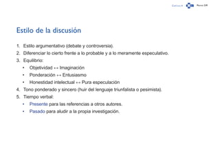 Capítulo 4 Página 239
Estilo de la discusión
1.	 Estilo argumentativo (debate y controversia).
2.	 Diferenciar lo cierto frente a lo probable y a lo meramente especulativo.
3.	 Equilibrio:
•	 Objetividad ↔ Imaginación
•	 Ponderación ↔ Entusiasmo
•	 Honestidad intelectual ↔ Pura especulación
4.	 Tono ponderado y sincero (huir del lenguaje triunfalista o pesimista).
5.	 Tiempo verbal:
•	 Presente para las referencias a otros autores.
•	 Pasado para aludir a la propia investigación.
 