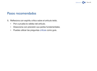 Capítulo 0 Página 24
Pasos recomendados
5.	 Reflexiona con espíritu crítico sobre el artículo leído.
•	 Pon a prueba la validez del artículo.
•	 Disecciona con precisión sus partes fundamentales.
•	 Puedes utilizar las preguntas críticas como guía.
 