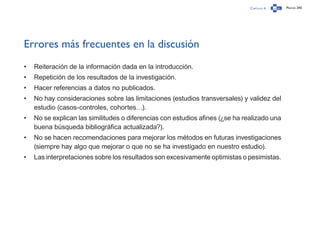 Capítulo 4 Página 240
Errores más frecuentes en la discusión
•	 Reiteración de la información dada en la introducción.
•	 Repetición de los resultados de la investigación.
•	 Hacer referencias a datos no publicados.
•	 No hay consideraciones sobre las limitaciones (estudios transversales) y validez del
estudio (casos-controles, cohortes…).
•	 No se explican las similitudes o diferencias con estudios afines (¿se ha realizado una
buena búsqueda bibliográfica actualizada?).
•	 No se hacen recomendaciones para mejorar los métodos en futuras investigaciones
(siempre hay algo que mejorar o que no se ha investigado en nuestro estudio).
•	 Las interpretaciones sobre los resultados son excesivamente optimistas o pesimistas.
 