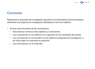 Capítulo 4 Página 241
Conclusión
Representa la respuesta del investigador (apoyado en la interpretación de los resultados
obtenidos) a la pregunta de investigación planteada en forma de objetivo.
•	 Errores más frecuentes de las conclusiones:
•	 Discordancia numérica entre objetivos y conclusiones.
•	 Las conclusiones no se justifican al no apoyarse en los resultados del estudio.
•	 Las conclusiones no concuerdan con los objetivos (preguntas de investigación, y
por tanto dejan sin respuesta la pregunta).
•	 Las conclusiones no se entienden.
 