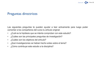 Capítulo 0 Página 26
Preguntas directrices
Las siguientes preguntas te pueden ayudar a leer activamente para luego poder
comentar a los compañeros del curso tu artículo original:
•	 ¿Cuál es la hipótesis que se intenta comprobar con este estudio?
•	 ¿Cuáles son las principales preguntas de investigación?
•	 ¿Cuáles son los objetivos del artículo?
•	 ¿Qué investigaciones se habían hecho antes sobre el tema?
•	 ¿Cómo contribuye este estudio a la disciplina?
 
