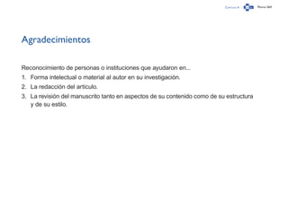 Capítulo 4 Página 264
Agradecimientos
Reconocimiento de personas o instituciones que ayudaron en...
1.	 Forma intelectual o material al autor en su investigación.
2.	 La redacción del artículo.
3.	 La revisión del manuscrito tanto en aspectos de su contenido como de su estructura
y de su estilo.
 