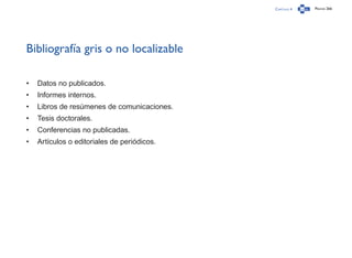 Capítulo 4 Página 266
Bibliografía gris o no localizable
•	 Datos no publicados.
•	 Informes internos.
•	 Libros de resúmenes de comunicaciones.
•	 Tesis doctorales.
•	 Conferencias no publicadas.
•	 Artículos o editoriales de periódicos.
 