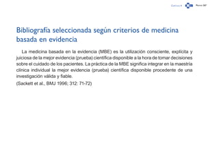 Capítulo 4 Página 267
Bibliografía seleccionada según criterios de medicina
basada en evidencia
La medicina basada en la evidencia (MBE) es la utilización consciente, explícita y
juiciosa de la mejor evidencia (prueba) científica disponible a la hora de tomar decisiones
sobre el cuidado de los pacientes. La práctica de la MBE significa integrar en la maestría
clínica individual la mejor evidencia (prueba) científica disponible procedente de una
investigación válida y fiable.
(Sackett et al., BMJ 1996; 312: 71-72)
 