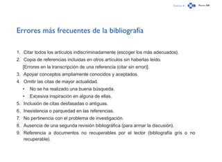 Capítulo 4 Página 268
Errores más frecuentes de la bibliografía
1.	 Citar todos los artículos indiscriminadamente (escoger los más adecuados).
2.	 Copia de referencias incluidas en otros artículos sin haberlas leído.
[Errores en la transcripción de una referencia (citar sin error)].
3.	 Apoyar conceptos ampliamente conocidos y aceptados.
4.	 Omitir las citas de mayor actualidad.
•	 No se ha realizado una buena búsqueda.
•	 Excesiva inspiración en alguna de ellas.
5.	 Inclusión de citas desfasadas o antiguas.
6.	 Inexistencia o parquedad en las referencias.
7.	 No pertinencia con el problema de investigación.
8.	 Ausencia de una segunda revisión bibliográfica (para armar la discusión).
9.	 Referencia a documentos no recuperables por el lector (bibliografía gris o no
recuperable).
 