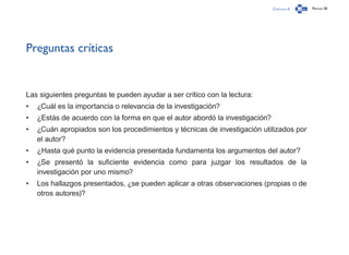 Capítulo 0 Página 28
Preguntas críticas
Las siguientes preguntas te pueden ayudar a ser crítico con la lectura:
•	 ¿Cuál es la importancia o relevancia de la investigación?
•	 ¿Estás de acuerdo con la forma en que el autor abordó la investigación?
•	 ¿Cuán apropiados son los procedimientos y técnicas de investigación utilizados por
el autor?
•	 ¿Hasta qué punto la evidencia presentada fundamenta los argumentos del autor?
•	 ¿Se presentó la suficiente evidencia como para juzgar los resultados de la
investigación por uno mismo?
•	 Los hallazgos presentados, ¿se pueden aplicar a otras observaciones (propias o de
otros autores)?
 