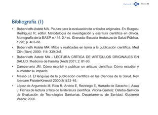 Capítulo 4 Página 280
Bibliografía (1)
•	 Bobenrieth-Astete MA. Pautas para la evaluación de artículos originales. En: Burgos-
Rodríguez R, editor. Metodología de investigación y escritura científica en clínica.
Monografía de la EASP, n.o
15. 2.a
ed. Granada: Escuela Andaluza de Salud Pública,
1996; p. 463-88.
•	 Bobenrieth Astete MA. Mitos y realidades en torno a la publicación científica. Med
Clín (Barc) 2000; 114: 339-341.
•	 Bobenrieth Astete MA - LECTURA CRÍTICA DE ARTÍCULOS ORIGINALES EN
SALUD. Medicina de Familia (And) 2001; 2: 81-90.
•	 Campanario JM. Cómo escribir y publicar un artículo científico. Cómo estudiar y
aumentar su impacto.
•	 Massó JJ. El lenguaje de la publicación científica en las Ciencias de la Salud. Rev
Iberoam FisioterKinesiol 2000;3(1):33-46.
•	 López de Argumedo M, Rico R, Andrio E, Reviriego E, Hurtado de Saracho I, Asua
J. Fichas de lectura crítica de la literatura científica. Vitoria-Gasteiz: Osteba-Servicio
de Evaluación de Tecnologías Sanitarias. Departamento de Sanidad. Gobierno
Vasco; 2006.
 