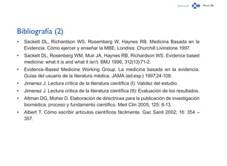 Capítulo 4 Página 281
Bibliografía (2)
•	 Sackett DL, Richardson WS, Rosemberg W, Haynes RB. Medicina Basada en la
Evidencia. Cómo ejercer y enseñar la MBE. Londres: Churchill Livinstone 1997.
•	 Sackett DL, Rosenberg WM, Muir JA, Haynes RB, Richardson WS. Evidence based
medicine: what it is and what it isn’t. BMJ 1996; 312(13):71-2.
•	 Evidence-Based Medicine Working Group. La medicina basada en la evidencia.
Guías del usuario de la literatura médica. JAMA (ed.esp.) 1997;24-108.
•	 Jimenez J. Lectura crítica de la literatura científica (I): Validez del estudio.
•	 Jimenez J. Lectura crítica de la literatura científica (II): Evaluación de los resultados.
•	 Altman DG, Moher D. Elaboración de directrices para la publicación de investigación
biomédica: proceso y fundamento científico. Med Clin 2005; 125: 8-13.
•	 Albert T. Cómo escribir artículos científicos fácilmente. Gac Sanit 2002; 16: 354 –
357.
 