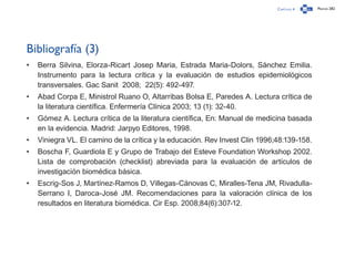 Capítulo 4 Página 282
Bibliografía (3)
•	 Berra Silvina, Elorza-Ricart Josep Maria, Estrada Maria-Dolors, Sánchez Emilia.
Instrumento para la lectura crítica y la evaluación de estudios epidemiológicos
transversales. Gac Sanit  2008;  22(5): 492-497.
•	 Abad Corpa E, Ministrol Ruano O, Altarribas Bolsa E, Paredes A. Lectura crítica de
la literatura científica. Enfermería Clínica 2003; 13 (1): 32-40.
•	 Gómez A. Lectura crítica de la literatura científica, En: Manual de medicina basada
en la evidencia. Madrid: Jarpyo Editores, 1998.
•	 Viniegra VL. El camino de la crítica y la educación. Rev Invest Clin 1996;48:139-158.
•	 Boscha F, Guardiola E y Grupo de Trabajo del Esteve Foundation Workshop 2002.
Lista de comprobación (checklist) abreviada para la evaluación de artículos de
investigación biomédica básica.
•	 Escrig-Sos J, Martínez-Ramos D, Villegas-Cánovas C, Miralles-Tena JM, Rivadulla-
Serrano I, Daroca-José JM. Recomendaciones para la valoración clínica de los
resultados en literatura biomédica. Cir Esp. 2008;84(6):307-12.
 