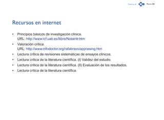 Capítulo 4 Página 283
Recursos en internet
•	 Principios básicos de investigación clínica.
URL: http://www.icf.uab.es/llibre/Notaintr.htm
•	 Valoración crítica.
URL: http://www.infodoctor.org/rafabravo/appraising.htm
•	 Lectura crítica de revisiones sistemáticas de ensayos clínicos.
•	 Lectura crítica de la literatura científica. (I) Validez del estudio.
•	 Lectura crítica de la literatura científica. (II) Evaluación de los resultados.
•	 Lectura crítica de la literatura científica.
 