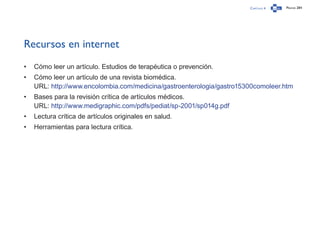 Capítulo 4 Página 284
Recursos en internet
•	 Cómo leer un artículo. Estudios de terapéutica o prevención.
•	 Cómo leer un artículo de una revista biomédica.
URL: http://www.encolombia.com/medicina/gastroenterologia/gastro15300comoleer.htm
•	 Bases para la revisión crítica de artículos médicos.
URL: http://www.medigraphic.com/pdfs/pediat/sp-2001/sp014g.pdf
•	 Lectura crítica de artículos originales en salud.
•	 Herramientas para lectura crítica.
 