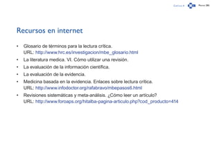 Capítulo 4 Página 285
Recursos en internet
•	 Glosario de términos para la lectura crítica.
URL: http://www.hrc.es/investigacion/mbe_glosario.html
•	 La literatura medica. VI. Cómo utilizar una revisión.
•	 La evaluación de la información científica.
•	 La evaluación de la evidencia.
•	 Medicina basada en la evidencia. Enlaces sobre lectura crítica.
URL: http://www.infodoctor.org/rafabravo/mbepasos6.html
•	 Revisiones sistemáticas y meta-análisis. ¿Cómo leer un artículo?
URL: http://www.foroaps.org/hitalba-pagina-articulo.php?cod_producto=414
 