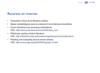 Capítulo 4 Página 286
Recursos en internet
•	 Evaluación crítica de la literatura médica.
•	 Bases metodológicas para la evaluación de la literatura biomédica.
•	 Curso electrónico de revisiones sistemáticas.
URL: http://www.cochrane.es/Cursos/RevSys_curs
•	 Effectively reading medical literature.
URL: http://infodome.sdsu.edu/research/guides/science/medlit.shtml
•	 Reading and evaluating clinical review articles.
URL: http://www.aafp.org/afp/970501ap/edit_2.html
 
