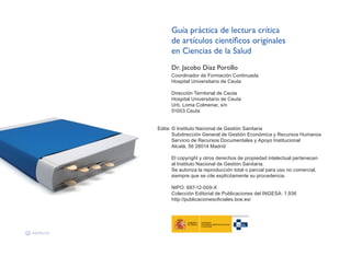Guía práctica de lectura crítica
de artículos científicos originales
en Ciencias de la Salud
Dr. Jacobo Díaz Portillo
Coordinador de Formación Continuada
Hospital Universitario de Ceuta
Dirección Territorial de Ceuta
Hospital Universitario de Ceuta
Urb. Loma Colmenar, s/n
51003 Ceuta
Edita: © Instituto Nacional de Gestión Sanitaria
Subdirección General de Gestión Económica y Recursos Humanos
Servicio de Recursos Documentales y Apoyo Institucional
Alcalá, 56 28014 Madrid
El copyright y otros derechos de propiedad intelectual pertenecen
al Instituto Nacional de Gestión Sanitaria.
Se autoriza la reproducción total o parcial para uso no comercial,
siempre que se cite explícitamente su procedencia.
NIPO: 687-12-009-X
Colección Editorial de Publicaciones del INGESA: 1.936
http://publicacionesoficiales.boe.es/
 