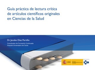 Guía práctica de lectura crítica
de artículos científicos originales
en Ciencias de la Salud
Dr. Jacobo Díaz Portillo
Coordinador de Formación Continuada
Hospital Universitario de Ceuta
 