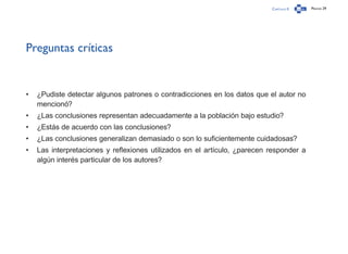 Capítulo 0 Página 29
Preguntas críticas
•	 ¿Pudiste detectar algunos patrones o contradicciones en los datos que el autor no
mencionó?
•	 ¿Las conclusiones representan adecuadamente a la población bajo estudio?
•	 ¿Estás de acuerdo con las conclusiones?
•	 ¿Las conclusiones generalizan demasiado o son lo suficientemente cuidadosas?
•	 Las interpretaciones y reflexiones utilizados en el artículo, ¿parecen responder a
algún interés particular de los autores?
 