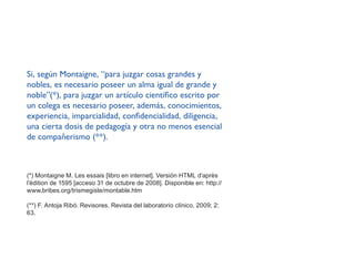 Si, según Montaigne, ‘‘para juzgar cosas grandes y
nobles, es necesario poseer un alma igual de grande y
noble’’(*), para juzgar un artículo científico escrito por
un colega es necesario poseer, además, conocimientos,
experiencia, imparcialidad, confidencialidad, diligencia,
una cierta dosis de pedagogía y otra no menos esencial
de compañerismo (**).
(*) Montaigne M. Les essais [libro en internet]. Versión HTML d’après
l’édition de 1595 [acceso 31 de octubre de 2008]. Disponible en: http://
www.bribes.org/trismegiste/montable.htm
(**) F. Antoja Ribó. Revisores. Revista del laboratorio clínico. 2009; 2:
63.
 