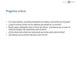 Capítulo 0 Página 30
Preguntas críticas
•	 A tu mejor entender, ¿los datos presentados son sólidos y reconocidos por los pares?
•	 ¿Logra el artículo cumplir con los objetivos que planteó en un principio?
•	 Revisa alguna bibliografía sobre el tema del artículo. ¿Consideras que el autor ha
citado los trabajos más importantes sobre el tema?
•	 ¿Cómo afecta este artículo las impresiones que tenías antes sobre el tema?
•	 ¿Consideras que el artículo está claro y bien escrito?
 