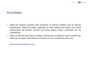 Capítulo 0 Página 31
Actividades
•	 Utiliza los enlaces provistos para encontrar un artículo científico que te interese
naturalmente. Sigue los pasos sugeridos en este módulo para lograr una buena
comprensión del artículo. Escribe una breve reseña crítica y discútela con los
compañeros.
•	 Utiliza el internet para buscar enlaces a diccionarios y glosarios que te puedan ser
útiles para la clase. Intercambia los mismos con tus compañeros del curso.
http://www.lecturacritica.com/
 